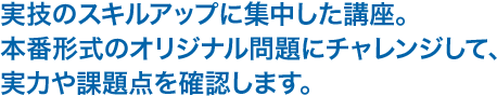 実技のスキルアップに集中した講座。本番形式のオリジナル問題にチャレンジして、実力や課題点を確認します。